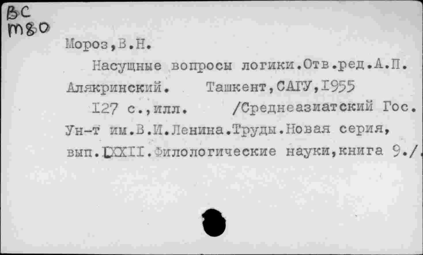 ﻿Мороз, В. Н.
Насущные вопросы логики.Отв.ред.А.П. Алякринский.	Ташкент,САГУ,1955
127 с.,илл, /Среднеазиатский Гос Ун-т им.В.И.Ленина.Труды.Новая серия, вып.1ХХ11.Филологические науки,книга 9»